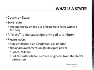 Country= State
Sovereign
 The monopoly on the use of legitimate force within a
territory

A “state” is the sovereign entity of a territory
Please note:
 Public violence is an illegitimate use of force
 National Governments might delegate power
 Police, Military
 But the authority to use force originates from the state’s
permission
Abhishek Maity 2013
11/6/2013

10

 