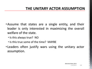 Assume that states are a single entity, and their
leader is only interested in maximizing the overall
welfare of the state.
 Is this always true? NO
 Is this true some of the time? MAYBE

Leaders often justify wars using the unitary actor
assumption.

Abhishek Maity 2013
11/6/2013

100

 