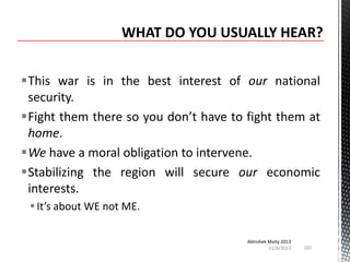 This war is in the best interest of our national
security.
Fight them there so you don’t have to fight them at
home.
We have a moral obligation to intervene.
Stabilizing the region will secure our economic
interests.
 It’s about WE not ME.
Abhishek Maity 2013
11/6/2013

102

 