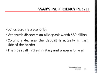 Let us assume a scenario:
Venezuela discovers an oil deposit worth $80 billion
Columbia declares the deposit is actually in their
side of the border.
The sides call in their military and prepare for war.

Abhishek Maity 2013
11/6/2013

105

 