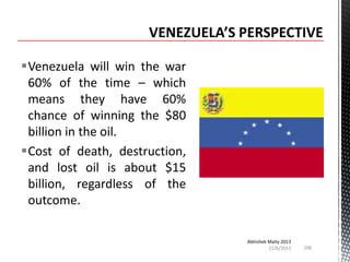 Venezuela will win the war
60% of the time – which
means they have 60%
chance of winning the $80
billion in the oil.
Cost of death, destruction,
and lost oil is about $15
billion, regardless of the
outcome.
Abhishek Maity 2013
11/6/2013

106

 