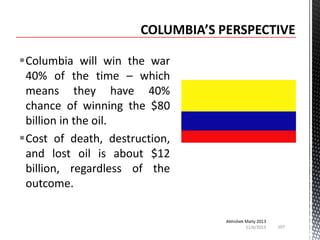 Columbia will win the war
40% of the time – which
means they have 40%
chance of winning the $80
billion in the oil.
Cost of death, destruction,
and lost oil is about $12
billion, regardless of the
outcome.
Abhishek Maity 2013
11/6/2013

107

 
