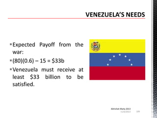 Expected Payoff from the
war:
(80)(0.6) – 15 = $33b
Venezuela must receive at
least $33 billion to be
satisfied.

Abhishek Maity 2013
11/6/2013

109

 