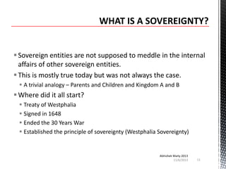  Sovereign entities are not supposed to meddle in the internal
affairs of other sovereign entities.
 This is mostly true today but was not always the case.
 A trivial analogy – Parents and Children and Kingdom A and B

 Where did it all start?
 Treaty of Westphalia
 Signed in 1648
 Ended the 30 Years War
 Established the principle of sovereignty (Westphalia Sovereignty)

Abhishek Maity 2013
11/6/2013

11

 