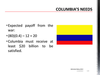 Expected payoff from the
war:
(80)(0.4) – 12 = 20
Columbia must receive at
least $20 billion to be
satisfied.

Abhishek Maity 2013
11/6/2013

110

 