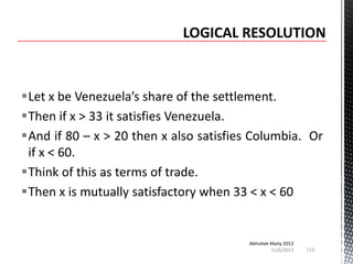 Let x be Venezuela’s share of the settlement.
Then if x > 33 it satisfies Venezuela.
And if 80 – x > 20 then x also satisfies Columbia. Or
if x < 60.
Think of this as terms of trade.
Then x is mutually satisfactory when 33 < x < 60

Abhishek Maity 2013
11/6/2013

113

 