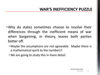 Why do states sometimes choose to resolve their
differences through the inefficient means of war
when bargaining, in theory, leaves both parties
better off.
 Maybe the assumptions are not agreeable. Maybe there is
a mathematical quirk to the numbers?
 We are going to study this in more detail.

Abhishek Maity 2013
11/6/2013

115

 