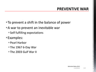 To prevent a shift in the balance of power
A war to prevent an inevitable war
 Self fulfilling expectations

Examples:
 Pearl Harbor
 The 1967 6-Day War
 The 2003 Gulf War II

Abhishek Maity 2013
11/6/2013

118

 