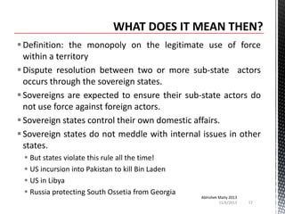  Definition: the monopoly on the legitimate use of force
within a territory
 Dispute resolution between two or more sub-state actors
occurs through the sovereign states.
 Sovereigns are expected to ensure their sub-state actors do
not use force against foreign actors.
 Sovereign states control their own domestic affairs.
 Sovereign states do not meddle with internal issues in other
states.
 But states violate this rule all the time!
 US incursion into Pakistan to kill Bin Laden
 US in Libya
 Russia protecting South Ossetia from Georgia

Abhishek Maity 2013
11/6/2013

12

 