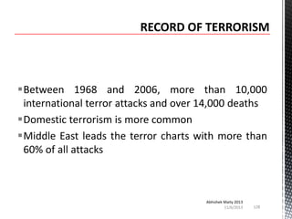 Between 1968 and 2006, more than 10,000
international terror attacks and over 14,000 deaths
Domestic terrorism is more common
Middle East leads the terror charts with more than
60% of all attacks

Abhishek Maity 2013
11/6/2013

128

 