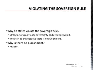  Why do states violate the sovereign rule?
 Strong actors can violate sovereignty and get away with it.
 They can do this because there is no punishment.

 Why is there no punishment?
 Anarchy!

Abhishek Maity 2013
11/6/2013

13

 