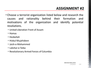  Choose a terrorist organization listed below and research the
causes and rationality behind their formation and
motivations of the organization and identify potential
resolutions.
 United Liberation Front of Assam
 Hamas
 Hezbollah
 Hizbul Mujahideen
 Jaish-e-Mohammed
 Lakshar-e-Taiba
 Revolutionary Armed Forces of Columbia

Abhishek Maity 2013
11/6/2013

133

 