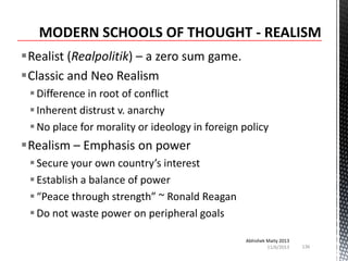 Realist (Realpolitik) – a zero sum game.
Classic and Neo Realism
 Difference in root of conflict
 Inherent distrust v. anarchy
 No place for morality or ideology in foreign policy

Realism – Emphasis on power
 Secure your own country’s interest
 Establish a balance of power
 “Peace through strength” ~ Ronald Reagan
 Do not waste power on peripheral goals
Abhishek Maity 2013
11/6/2013

136

 