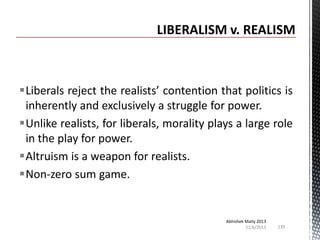 Liberals reject the realists’ contention that politics is
inherently and exclusively a struggle for power.
Unlike realists, for liberals, morality plays a large role
in the play for power.
Altruism is a weapon for realists.
Non-zero sum game.

Abhishek Maity 2013
11/6/2013

139

 