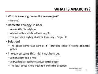  Who is sovereign over the sovereigns?
 No one!

 Domestic analogy: In Kodi
 A man kills his neighbor
 A bank robber steals millions in gold
 The party last night got a little too crazy – Project X

 Solution?
 The police come take care of it – provided there is strong domestic
policy

 In weak systems this might not be true.
 A mafia boss kills a rival
 A drug lord assassinates a rival cartel leader
 The local police is too weak to handle this situation
Abhishek Maity 2013
11/6/2013

14

 
