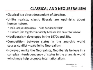 Classical is a direct descendant of idealism.
Unlike realists, classic liberals are optimistic about
human nature.
 Jean-jacques Rousseau – “The Social Contract”
 Humans join together in society because it is easier to survive.

Neoliberalism developed in the 1970s and 80s.
Competition between states in the anarchic world
causes conflict – parallel to Neorealism.
However, unlike the Neorealists, Neoliberals believe in a
complex interdependency of states in the anarchic world
which may help promote internationalism.
Abhishek Maity 2013
11/6/2013

140

 