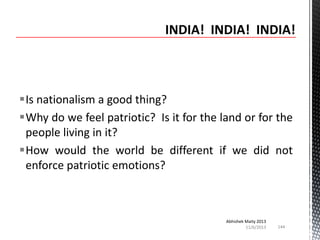 Is nationalism a good thing?
Why do we feel patriotic? Is it for the land or for the
people living in it?
How would the world be different if we did not
enforce patriotic emotions?

Abhishek Maity 2013
11/6/2013

144

 