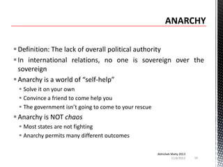  Definition: The lack of overall political authority
 In international relations, no one is sovereign over the
sovereign
 Anarchy is a world of “self-help”
 Solve it on your own
 Convince a friend to come help you
 The government isn’t going to come to your rescue

 Anarchy is NOT chaos
 Most states are not fighting
 Anarchy permits many different outcomes
Abhishek Maity 2013
11/6/2013

16

 