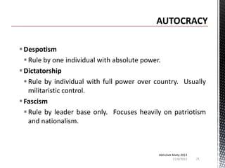  Despotism
 Rule by one individual with absolute power.
 Dictatorship
 Rule by individual with full power over country. Usually
militaristic control.
 Fascism
 Rule by leader base only. Focuses heavily on patriotism
and nationalism.

Abhishek Maity 2013
11/6/2013

21

 