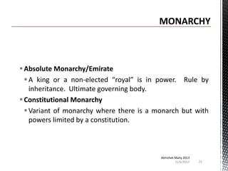  Absolute Monarchy/Emirate
 A king or a non-elected “royal” is in power. Rule by
inheritance. Ultimate governing body.
 Constitutional Monarchy
 Variant of monarchy where there is a monarch but with
powers limited by a constitution.

Abhishek Maity 2013
11/6/2013

22

 