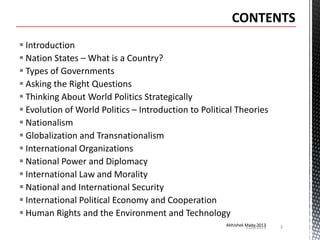  Introduction
 Nation States – What is a Country?
 Types of Governments
 Asking the Right Questions
 Thinking About World Politics Strategically
 Evolution of World Politics – Introduction to Political Theories
 Nationalism
 Globalization and Transnationalism
 International Organizations
 National Power and Diplomacy
 International Law and Morality
 National and International Security
 International Political Economy and Cooperation
 Human Rights and the Environment and Technology
Abhishek Maity 2013
11/6/2013

3

 