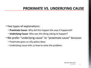  Two types of explanations:
 Proximate Cause: Why did this happen the way it happened?
 Underlying Cause: Why was this thing asking to happen?

 We prefer “underlying cause” to “proximate cause” because:
 Proximate gives us silly policy ideas
 Underlying cause tells us how to solve the problem.

Abhishek Maity 2013
11/6/2013

31

 