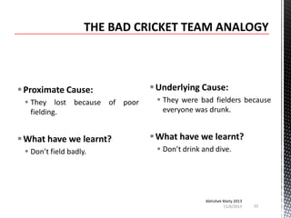  Proximate Cause:
 They lost because of poor
fielding.

 What have we learnt?
 Don’t field badly.

 Underlying Cause:
 They were bad fielders because
everyone was drunk.

 What have we learnt?
 Don’t drink and dive.

Abhishek Maity 2013
11/6/2013

33

 