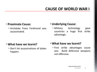  Proximate Cause:
 Archduke Franz Ferdinand was
assassinated.

 What have we learnt?
 Don’t let assassinations of dukes
happen.

 Underlying Cause:
 Military
technology
gave
countries a huge first strike
advantage.

 What have we learnt?
 First strike advantages cause
war. Build defensive weapons
not offensive.

Abhishek Maity 2013
11/6/2013

34

 
