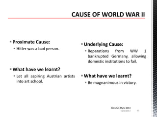  Proximate Cause:
 Hitler was a bad person.

 Underlying Cause:
 Reparations from WW 1
bankrupted Germany, allowing
domestic institutions to fail.

 What have we learnt?
 Let all aspiring Austrian artists
into art school.

 What have we learnt?
 Be magnanimous in victory.

Abhishek Maity 2013
11/6/2013

35

 