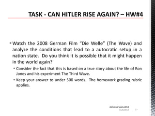  Watch the 2008 German Film “Die Welle” (The Wave) and
analyze the conditions that lead to a autocratic setup in a
nation state. Do you think it is possible that it might happen
in the world again?
 Consider the fact that this is based on a true story about the life of Ron
Jones and his experiment The Third Wave.
 Keep your answer to under 500 words. The homework grading rubric
applies.

Abhishek Maity 2013
11/6/2013

37

 