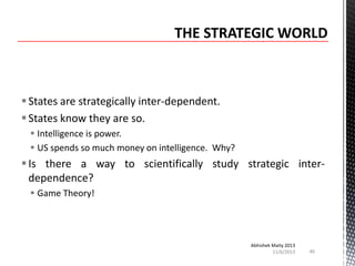  States are strategically inter-dependent.
 States know they are so.
 Intelligence is power.
 US spends so much money on intelligence. Why?

 Is there a way to scientifically study strategic interdependence?
 Game Theory!

Abhishek Maity 2013
11/6/2013

40

 