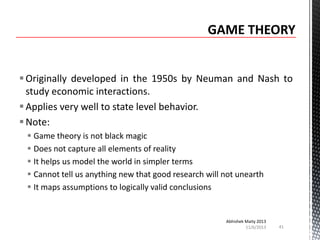  Originally developed in the 1950s by Neuman and Nash to
study economic interactions.
 Applies very well to state level behavior.
 Note:
 Game theory is not black magic
 Does not capture all elements of reality
 It helps us model the world in simpler terms
 Cannot tell us anything new that good research will not unearth
 It maps assumptions to logically valid conclusions

Abhishek Maity 2013
11/6/2013

41

 