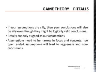  If your assumptions are silly, then your conclusions will also
be silly even though they might be logically valid conclusions.
 Results are only as good as our assumptions
 Assumptions need to be narrow in focus and concrete, too
open ended assumptions will lead to vagueness and nonconclusions.

Abhishek Maity 2013
11/6/2013

43

 