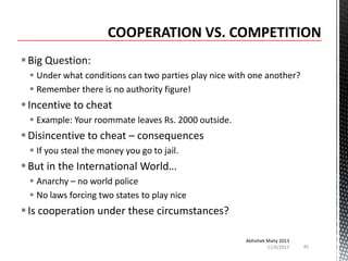  Big Question:
 Under what conditions can two parties play nice with one another?
 Remember there is no authority figure!

 Incentive to cheat
 Example: Your roommate leaves Rs. 2000 outside.

 Disincentive to cheat – consequences
 If you steal the money you go to jail.

 But in the International World…
 Anarchy – no world police
 No laws forcing two states to play nice

 Is cooperation under these circumstances?
Abhishek Maity 2013
11/6/2013

45

 