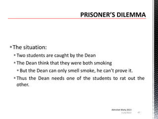 The situation:
 Two students are caught by the Dean
 The Dean think that they were both smoking
 But the Dean can only smell smoke, he can’t prove it.
 Thus the Dean needs one of the students to rat out the
other.

Abhishek Maity 2013
11/6/2013

47

 