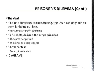  The deal:
 If no one confesses to the smoking, the Dean can only punish
them for being out late.
 Punishment – Dorm pounding

 If one confesses and the other does not.
 The confessor gets off
 The other one gets expelled

 If both confess
 Both get suspended

 [DIAGRAM]
Abhishek Maity 2013
11/6/2013

48

 
