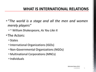 “The world is a stage and all the men and women
merely players”
 ~ William Shakespeare, As You Like It

The Actors:
 States
 International Organizations (IGOs)
 Non-Governmental Organizations (NGOs)
 Multinational Corporations (MNCs)
 Individuals
Abhishek Maity 2013
11/6/2013

5

 