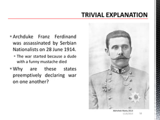  Archduke Franz Ferdinand
was assassinated by Serbian
Nationalists on 28 June 1914.
 The war started because a dude
with a funny mustache died

 Why are these states
preemptively declaring war
on one another?

Abhishek Maity 2013
11/6/2013

58

 