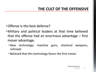 Offense is the best defense?
Military and political leaders at that time believed
that the offense had an enormous advantage – first
mover advantage.
 New technology: machine guns, chemical weapons,
railroads
 Believed that this technology favors the first mover.

Abhishek Maity 2013
11/6/2013

59

 