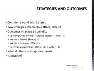  Consider a world with 2 states
 Two strategies: Preemptive attack, Defend
 Outcomes – ranked by benefits
 I preempt, you defend. (Surprise attack! – I win!) - 3
 We both defend. (Peace) - 2
 We both preempt. (War) - 1
 I defend, you preempt. (I lose, I’m a sucker) - 0

 What do these assumptions mean?
 [DIAGRAM]
Abhishek Maity 2013
11/6/2013

60

 