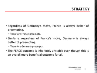  Regardless of Germany’s move, France is always better of
preempting.
 Therefore France preempts.

 Similarly, regardless of France’s move, Germany is always
better of preempting.
 Therefore Germany preempts.

 The PEACE outcome is inherently unstable even though this is
an overall more beneficial outcome for all.

Abhishek Maity 2013
11/6/2013

61

 