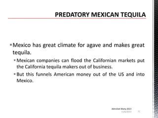 Mexico has great climate for agave and makes great
tequila.
 Mexican companies can flood the Californian markets put
the California tequila makers out of business.
 But this funnels American money out of the US and into
Mexico.

Abhishek Maity 2013
11/6/2013

71

 