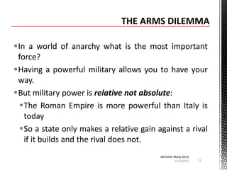 In a world of anarchy what is the most important
force?
Having a powerful military allows you to have your
way.
But military power is relative not absolute:
The Roman Empire is more powerful than Italy is
today
So a state only makes a relative gain against a rival
if it builds and the rival does not.
Abhishek Maity 2013
11/6/2013

77

 