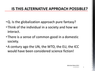 Q. Is the globalization approach pure fantasy?
Think of the individual in a society and how we
interact.
There is a sense of common good in a domestic
society.
A century ago the UN, the WTO, the EU, the ICC
would have been considered science fiction!

Abhishek Maity 2013
11/6/2013

8

 