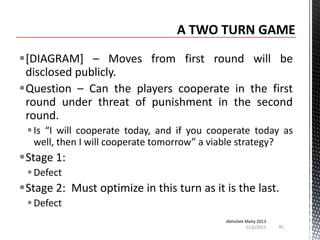 [DIAGRAM] – Moves from first round will be
disclosed publicly.
Question – Can the players cooperate in the first
round under threat of punishment in the second
round.
 Is “I will cooperate today, and if you cooperate today as
well, then I will cooperate tomorrow” a viable strategy?

Stage 1:
 Defect

Stage 2: Must optimize in this turn as it is the last.
 Defect
Abhishek Maity 2013
11/6/2013

81

 