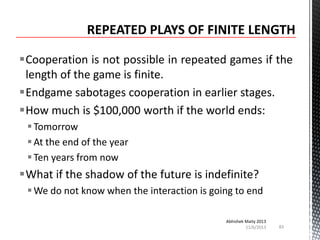 Cooperation is not possible in repeated games if the
length of the game is finite.
Endgame sabotages cooperation in earlier stages.
How much is $100,000 worth if the world ends:
 Tomorrow
 At the end of the year
 Ten years from now

What if the shadow of the future is indefinite?
 We do not know when the interaction is going to end
Abhishek Maity 2013
11/6/2013

83

 