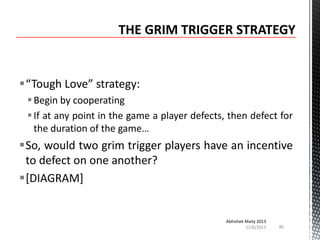 “Tough Love” strategy:
 Begin by cooperating
 If at any point in the game a player defects, then defect for
the duration of the game…

So, would two grim trigger players have an incentive
to defect on one another?
[DIAGRAM]

Abhishek Maity 2013
11/6/2013

86

 