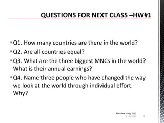 Q1. How many countries are there in the world?
Q2. Are all countries equal?
Q3. What are the three biggest MNCs in the world?
What is their annual earnings?
Q4. Name three people who have changed the way
we look at the world through individual effort.
Why?
Abhishek Maity 2013
11/6/2013

9

 