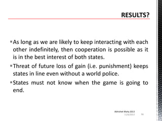 As long as we are likely to keep interacting with each
other indefinitely, then cooperation is possible as it
is in the best interest of both states.
Threat of future loss of gain (i.e. punishment) keeps
states in line even without a world police.
States must not know when the game is going to
end.

Abhishek Maity 2013
11/6/2013

90

 