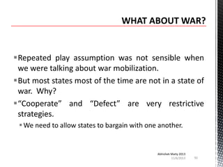 Repeated play assumption was not sensible when
we were talking about war mobilization.
But most states most of the time are not in a state of
war. Why?
“Cooperate” and “Defect” are very restrictive
strategies.
 We need to allow states to bargain with one another.

Abhishek Maity 2013
11/6/2013

92

 